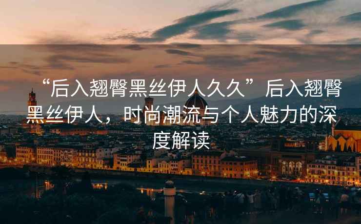 “后入翹臀黑絲伊人久久”后入翹臀黑絲伊人，時(shí)尚潮流與個(gè)人魅力的深度解讀