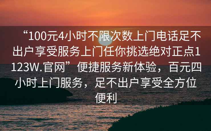 “100元4小時(shí)不限次數(shù)上門(mén)電話足不出戶享受服務(wù)上門(mén)任你挑選絕對(duì)正點(diǎn)1123W.官網(wǎng)”便捷服務(wù)新體驗(yàn)，百元四小時(shí)上門(mén)服務(wù)，足不出戶享受全方位便利