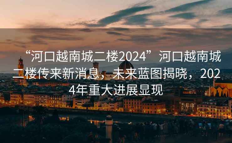 “河口越南城二樓2024”河口越南城二樓傳來新消息，未來藍(lán)圖揭曉，2024年重大進(jìn)展顯現(xiàn)