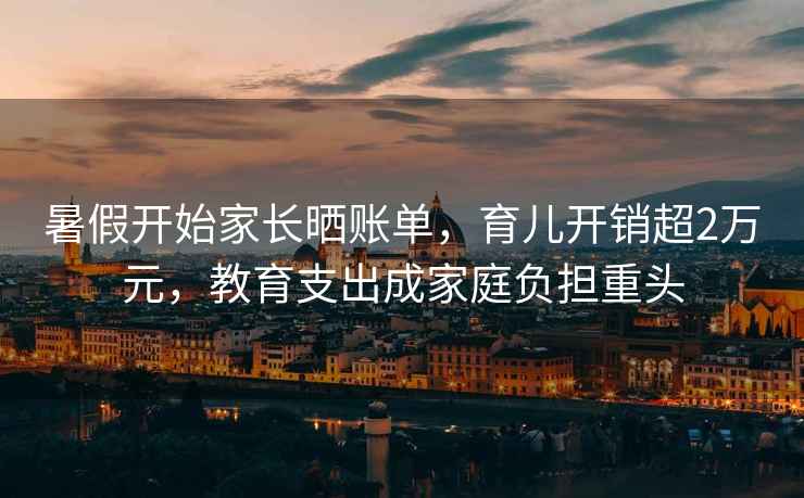 暑假開(kāi)始家長(zhǎng)曬賬單，育兒開(kāi)銷超2萬(wàn)元，教育支出成家庭負(fù)擔(dān)重頭