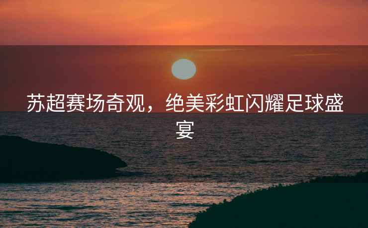 蘇超賽場(chǎng)奇觀，絕美彩虹閃耀足球盛宴