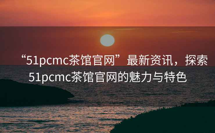 “51pcmc茶館官網(wǎng)”最新資訊，探索51pcmc茶館官網(wǎng)的魅力與特色