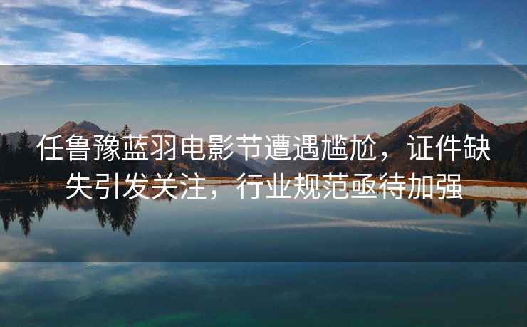 任魯豫藍羽電影節(jié)遭遇尷尬，證件缺失引發(fā)關注，行業(yè)規(guī)范亟待加強