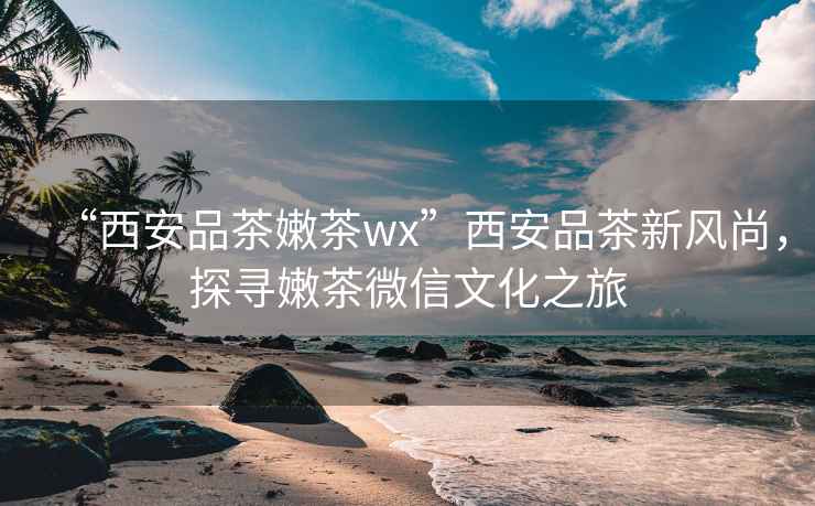 “西安品茶嫩茶wx”西安品茶新風尚，探尋嫩茶微信文化之旅