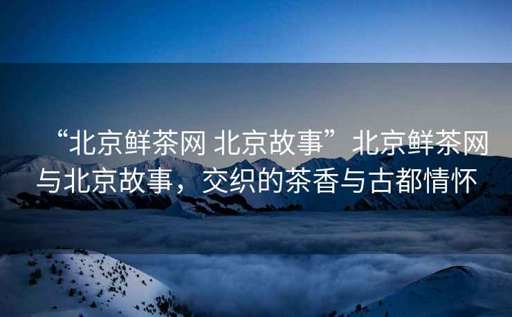 “北京鮮茶網 北京故事”北京鮮茶網與北京故事，交織的茶香與古都情懷