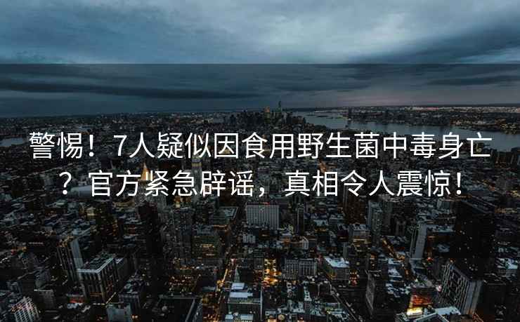 警惕！7人疑似因食用野生菌中毒身亡？官方緊急辟謠，真相令人震驚！