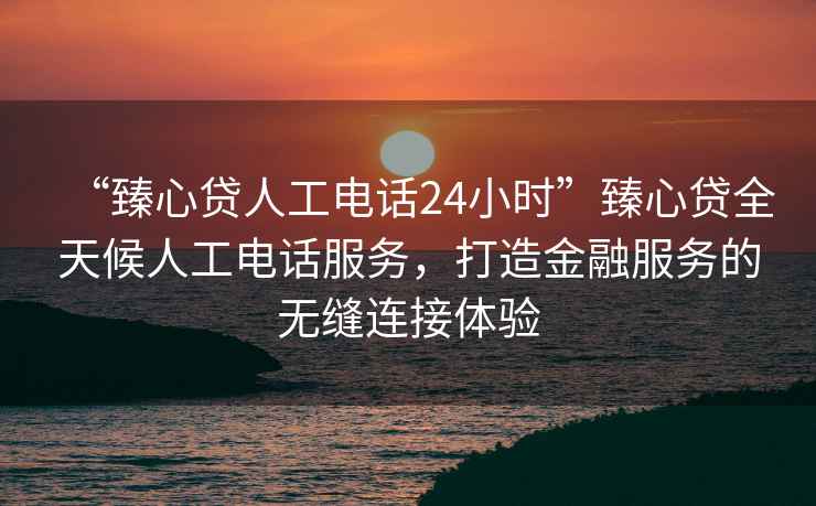 “臻心貸人工電話24小時(shí)”臻心貸全天候人工電話服務(wù)，打造金融服務(wù)的無(wú)縫連接體驗(yàn)
