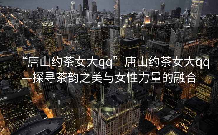 “唐山約茶女大qq”唐山約茶女大qq—探尋茶韻之美與女性力量的融合
