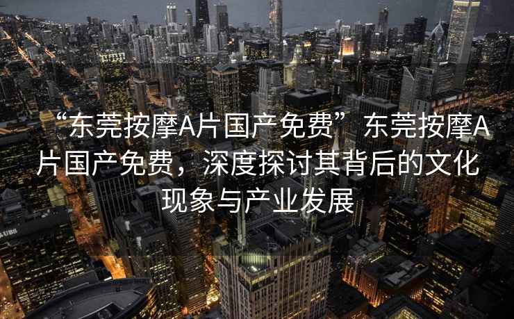 “東莞按摩A片國產(chǎn)免費(fèi)”東莞按摩A片國產(chǎn)免費(fèi)，深度探討其背后的文化現(xiàn)象與產(chǎn)業(yè)發(fā)展