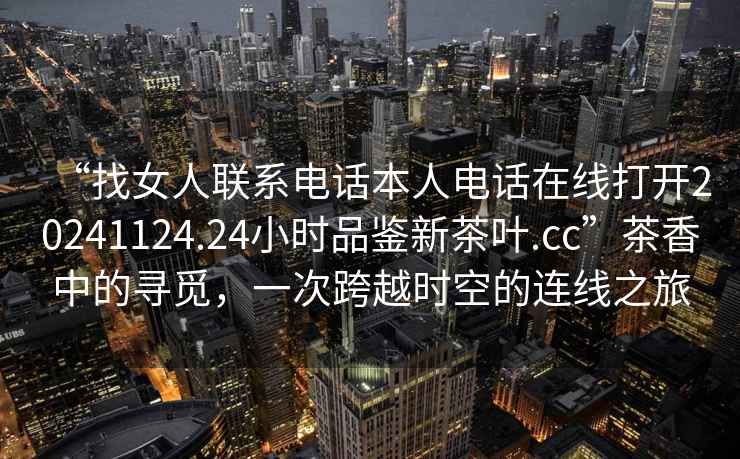 “找女人聯(lián)系電話本人電話在線打開20241124.24小時品鑒新茶葉.cc”茶香中的尋覓，一次跨越時空的連線之旅