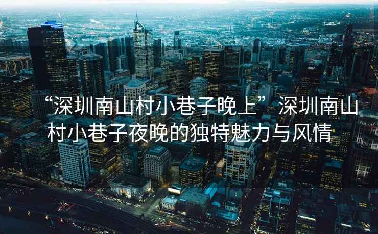 “深圳南山村小巷子晚上”深圳南山村小巷子夜晚的獨(dú)特魅力與風(fēng)情