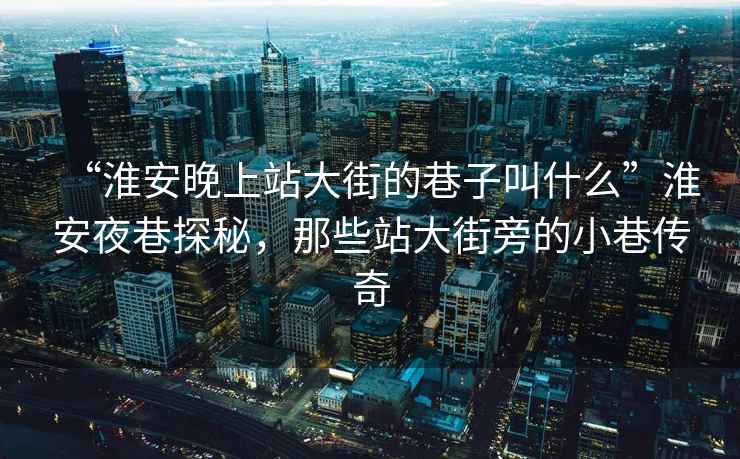 “淮安晚上站大街的巷子叫什么”淮安夜巷探秘，那些站大街旁的小巷傳奇