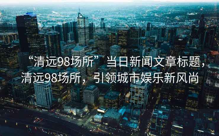 “清遠(yuǎn)98場(chǎng)所”當(dāng)日新聞文章標(biāo)題，清遠(yuǎn)98場(chǎng)所，引領(lǐng)城市娛樂新風(fēng)尚