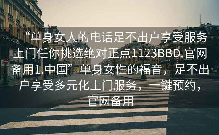 “單身女人的電話足不出戶享受服務上門任你挑選絕對正點1123BBD.官網備用1.中國”單身女性的福音，足不出戶享受多元化上門服務，一鍵預約，官網備用