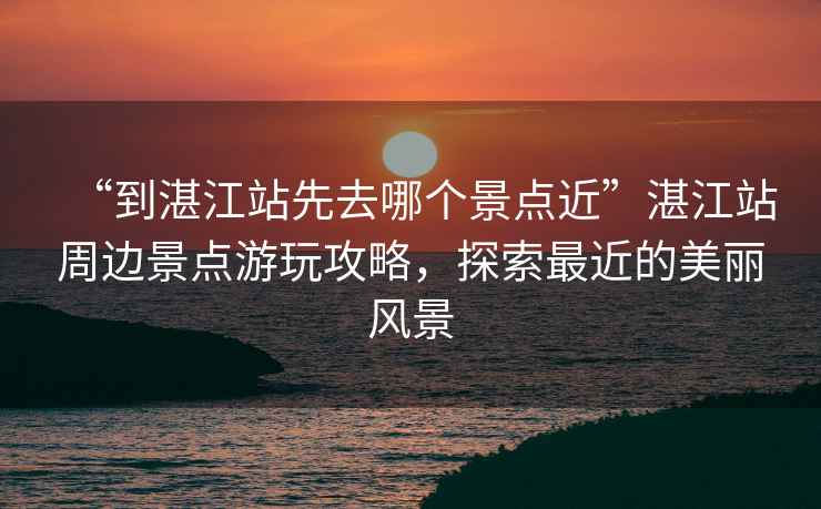 “到湛江站先去哪個(gè)景點(diǎn)近”湛江站周邊景點(diǎn)游玩攻略，探索最近的美麗風(fēng)景
