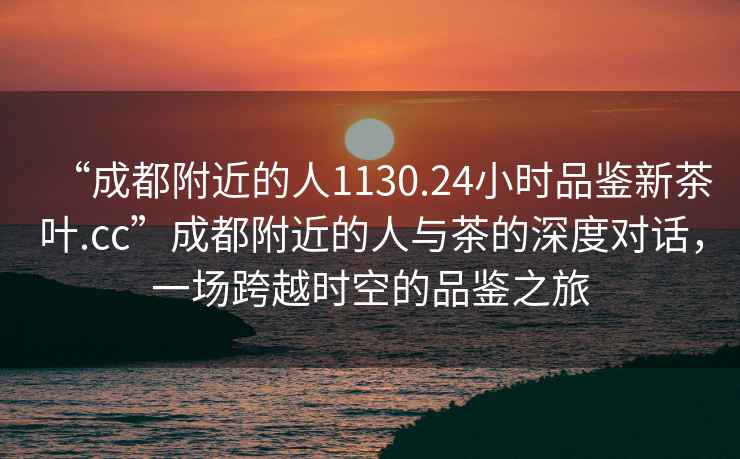 “成都附近的人1130.24小時品鑒新茶葉.cc”成都附近的人與茶的深度對話，一場跨越時空的品鑒之旅