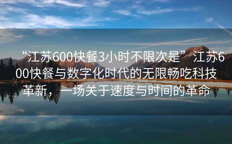 “江蘇600快餐3小時不限次是”江蘇600快餐與數(shù)字化時代的無限暢吃科技革新，一場關(guān)于速度與時間的革命