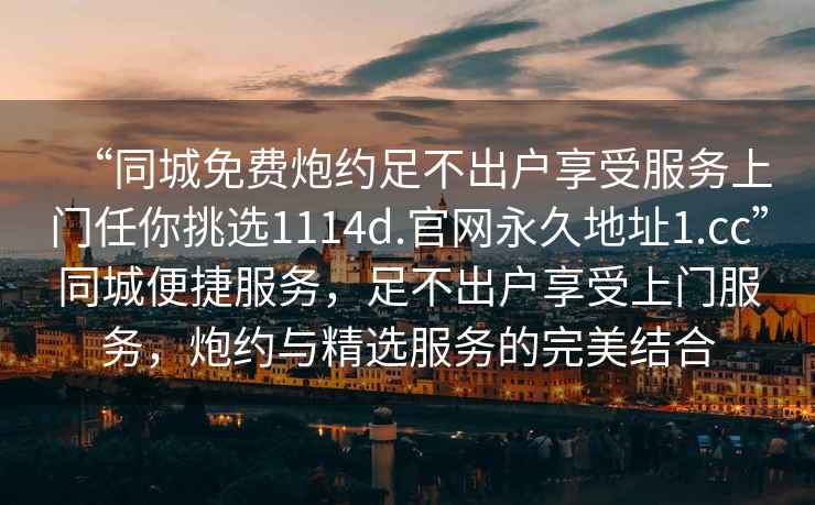 “同城免費(fèi)炮約足不出戶享受服務(wù)上門任你挑選1114d.官網(wǎng)永久地址1.cc”同城便捷服務(wù)，足不出戶享受上門服務(wù)，炮約與精選服務(wù)的完美結(jié)合