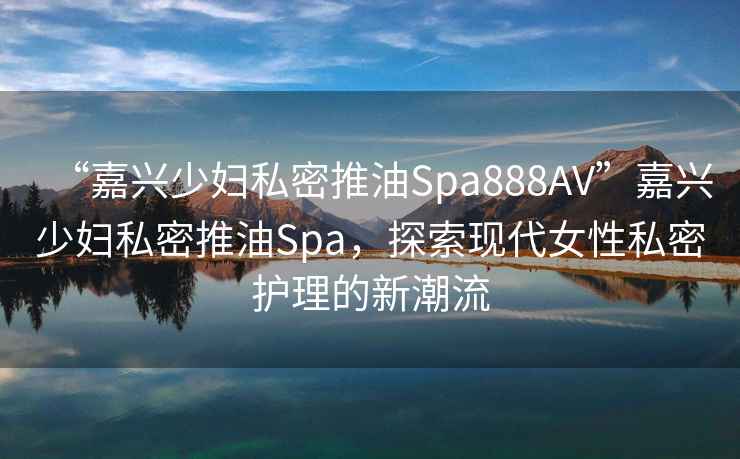 “嘉興少婦私密推油Spa888AV”嘉興少婦私密推油Spa，探索現(xiàn)代女性私密護(hù)理的新潮流