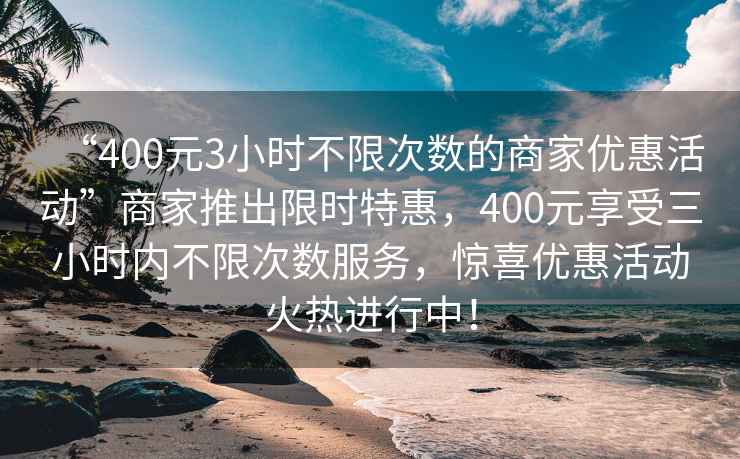 “400元3小時(shí)不限次數(shù)的商家優(yōu)惠活動(dòng)”商家推出限時(shí)特惠，400元享受三小時(shí)內(nèi)不限次數(shù)服務(wù)，驚喜優(yōu)惠活動(dòng)火熱進(jìn)行中！