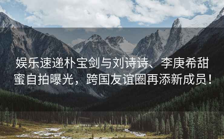 娛樂速遞樸寶劍與劉詩詩、李庚希甜蜜自拍曝光，跨國友誼圈再添新成員！