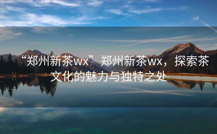 “鄭州新茶wx”鄭州新茶wx，探索茶文化的魅力與獨特之處