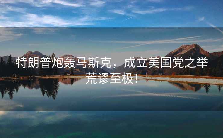 特朗普炮轟馬斯克，成立美國黨之舉荒謬至極！
