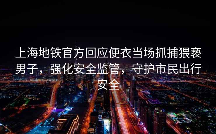 上海地鐵官方回應(yīng)便衣當(dāng)場(chǎng)抓捕猥褻男子，強(qiáng)化安全監(jiān)管，守護(hù)市民出行安全