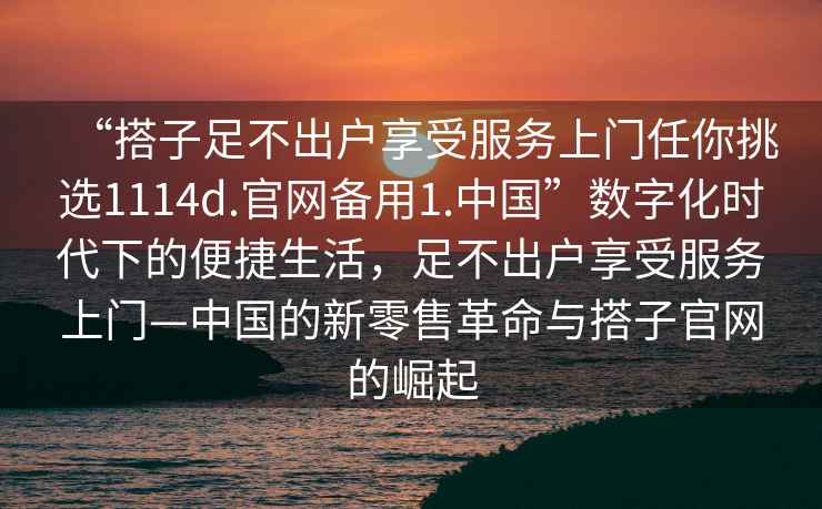 “搭子足不出戶享受服務(wù)上門任你挑選1114d.官網(wǎng)備用1.中國”數(shù)字化時(shí)代下的便捷生活，足不出戶享受服務(wù)上門—中國的新零售革命與搭子官網(wǎng)的崛起