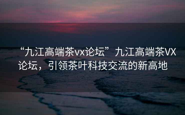 “九江高端茶vx論壇”九江高端茶VX論壇，引領(lǐng)茶葉科技交流的新高地