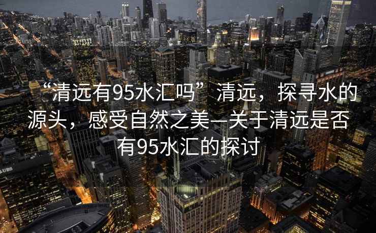 “清遠(yuǎn)有95水匯嗎”清遠(yuǎn)，探尋水的源頭，感受自然之美—關(guān)于清遠(yuǎn)是否有95水匯的探討