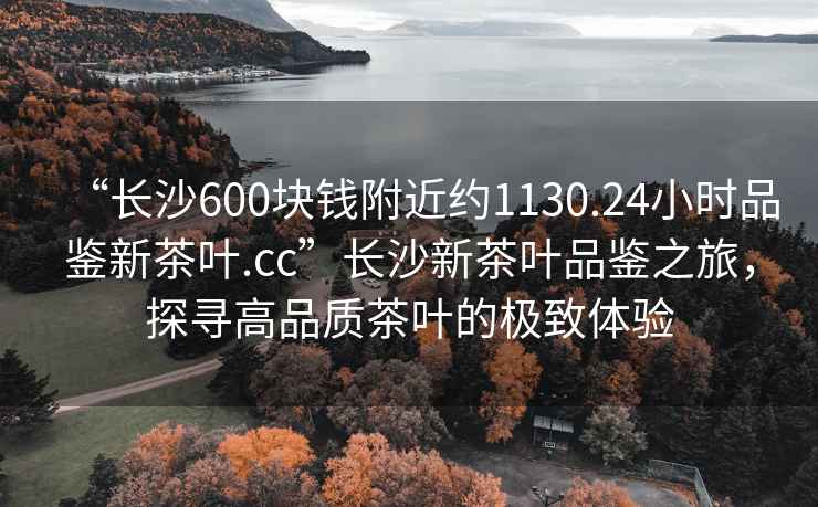 “長沙600塊錢附近約1130.24小時品鑒新茶葉.cc”長沙新茶葉品鑒之旅，探尋高品質茶葉的極致體驗