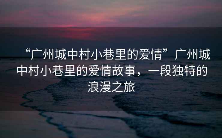“廣州城中村小巷里的愛情”廣州城中村小巷里的愛情故事，一段獨特的浪漫之旅