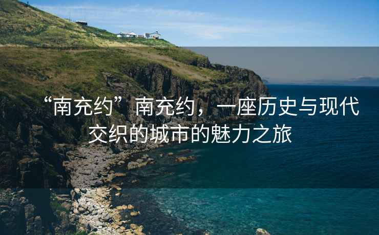 “南充約”南充約，一座歷史與現(xiàn)代交織的城市的魅力之旅
