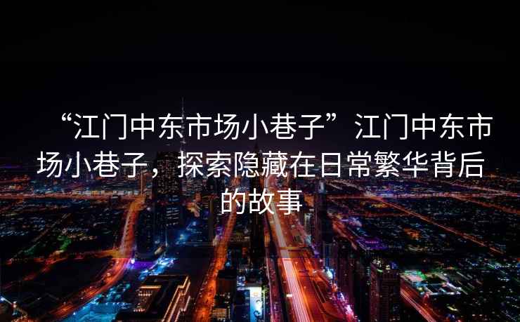 “江門(mén)中東市場(chǎng)小巷子”江門(mén)中東市場(chǎng)小巷子，探索隱藏在日常繁華背后的故事
