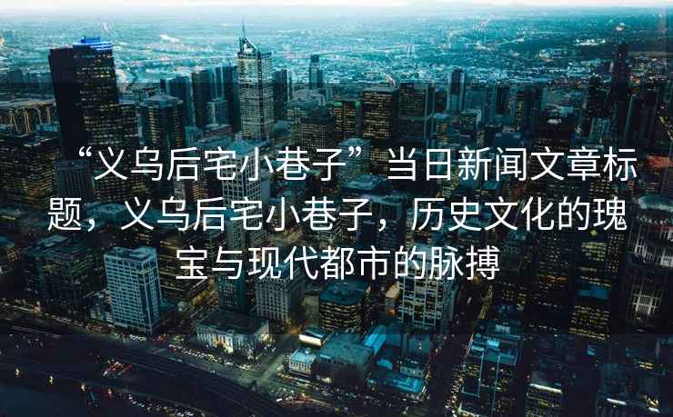 “義烏后宅小巷子”當(dāng)日新聞文章標(biāo)題，義烏后宅小巷子，歷史文化的瑰寶與現(xiàn)代都市的脈搏