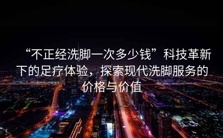 “不正經(jīng)洗腳一次多少錢”科技革新下的足療體驗(yàn)，探索現(xiàn)代洗腳服務(wù)的價(jià)格與價(jià)值