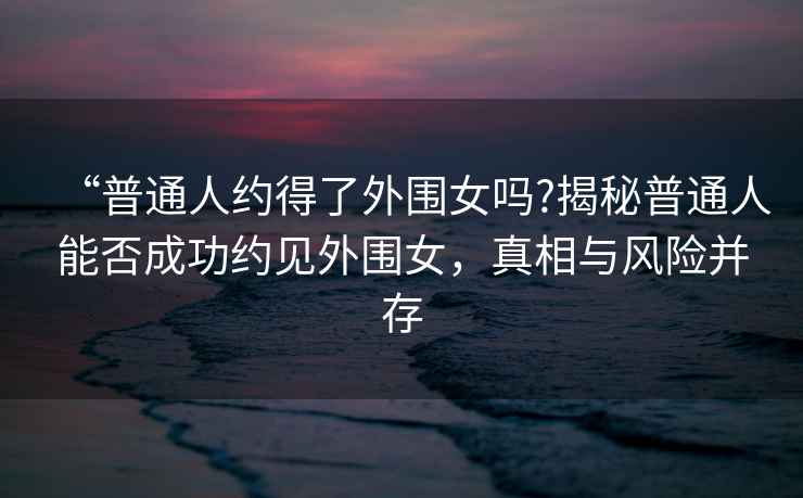 “普通人約得了外圍女嗎?揭秘普通人能否成功約見(jiàn)外圍女，真相與風(fēng)險(xiǎn)并存