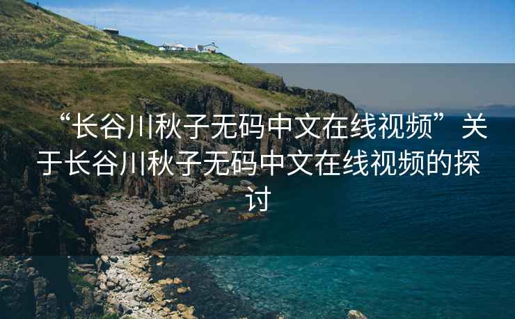 “長(zhǎng)谷川秋子無(wú)碼中文在線視頻”關(guān)于長(zhǎng)谷川秋子無(wú)碼中文在線視頻的探討