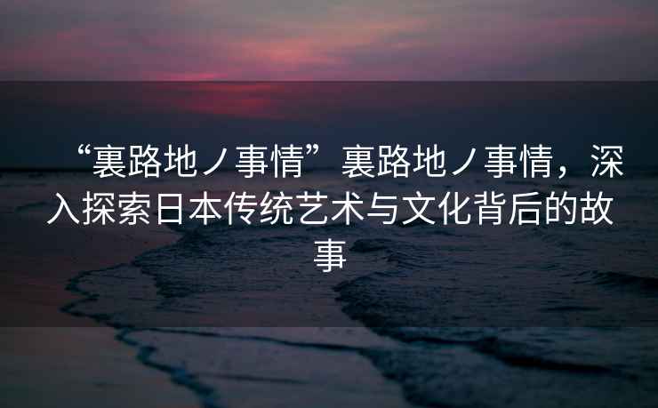 “裏路地ノ事情”裏路地ノ事情，深入探索日本傳統(tǒng)藝術(shù)與文化背后的故事
