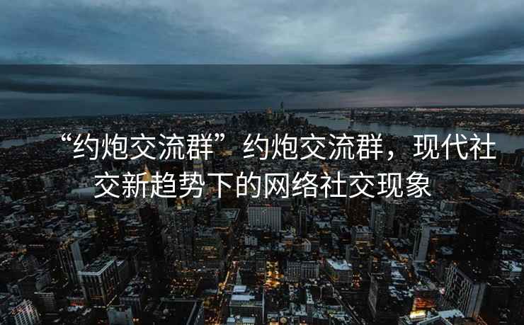 “約炮交流群”約炮交流群，現(xiàn)代社交新趨勢下的網(wǎng)絡(luò)社交現(xiàn)象