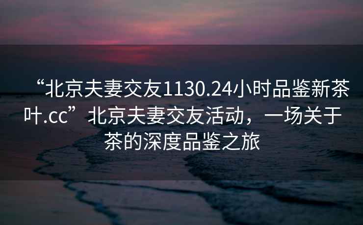 “北京夫妻交友1130.24小時(shí)品鑒新茶葉.cc”北京夫妻交友活動(dòng)，一場(chǎng)關(guān)于茶的深度品鑒之旅