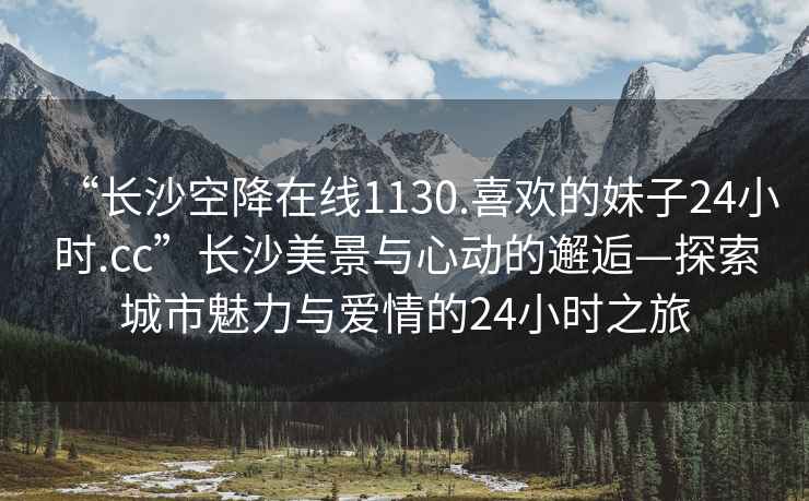 “長沙空降在線1130.喜歡的妹子24小時.cc”長沙美景與心動的邂逅—探索城市魅力與愛情的24小時之旅