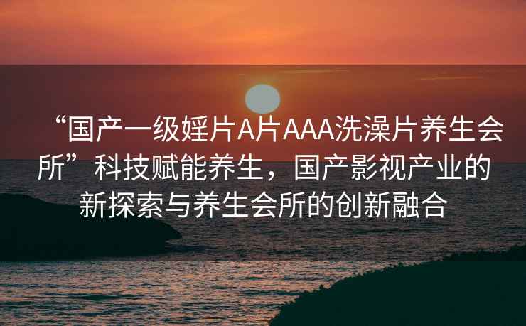 “國產(chǎn)一級(jí)婬片A片AAA洗澡片養(yǎng)生會(huì)所”科技賦能養(yǎng)生，國產(chǎn)影視產(chǎn)業(yè)的新探索與養(yǎng)生會(huì)所的創(chuàng)新融合