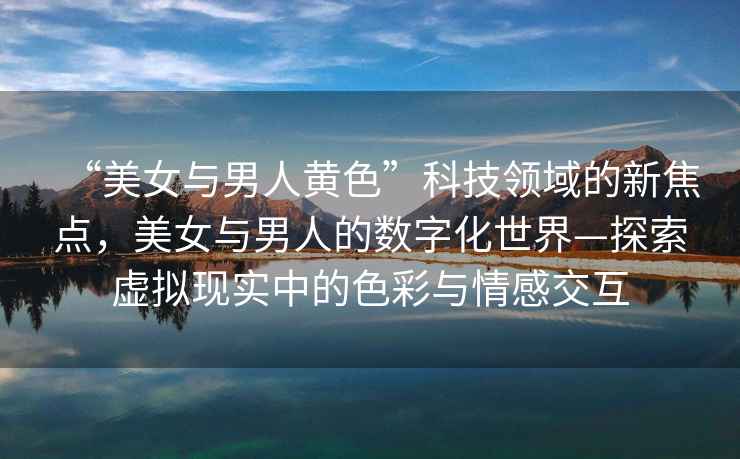 “美女與男人黃色”科技領域的新焦點，美女與男人的數(shù)字化世界—探索虛擬現(xiàn)實中的色彩與情感交互