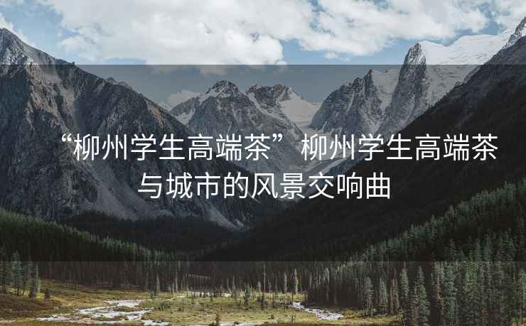 “柳州學生高端茶”柳州學生高端茶與城市的風景交響曲