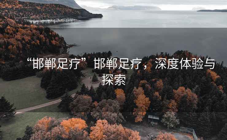 “邯鄲足療”邯鄲足療，深度體驗(yàn)與探索