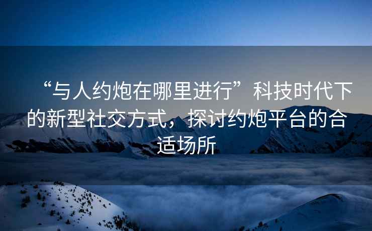 “與人約炮在哪里進行”科技時代下的新型社交方式，探討約炮平臺的合適場所