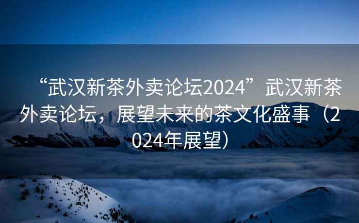 “武漢新茶外賣論壇2024”武漢新茶外賣論壇，展望未來的茶文化盛事（2024年展望）
