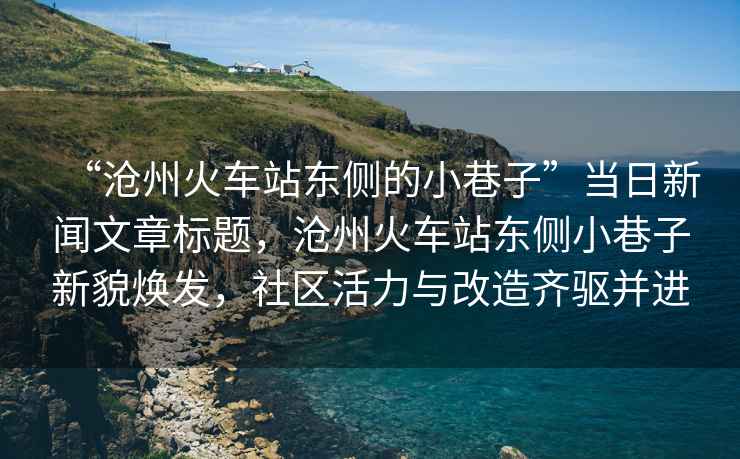 “滄州火車站東側(cè)的小巷子”當(dāng)日新聞文章標(biāo)題，滄州火車站東側(cè)小巷子新貌煥發(fā)，社區(qū)活力與改造齊驅(qū)并進(jìn)